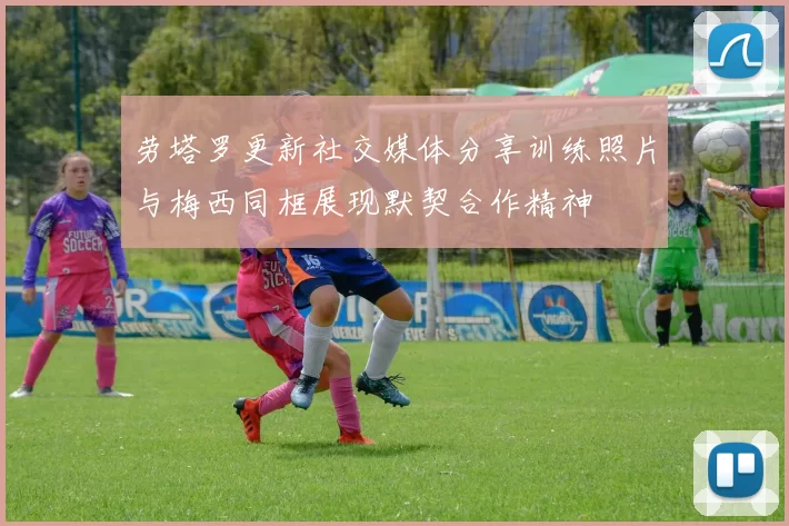 劳塔罗更新社交媒体分享训练照片与梅西同框展现默契合作精神