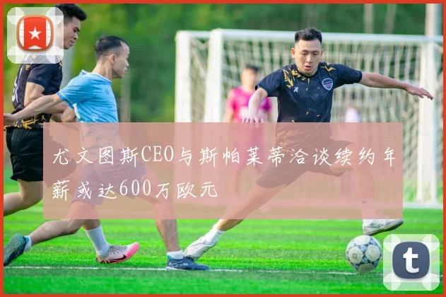 尤文图斯CEO与斯帕莱蒂洽谈续约年薪或达600万欧元
