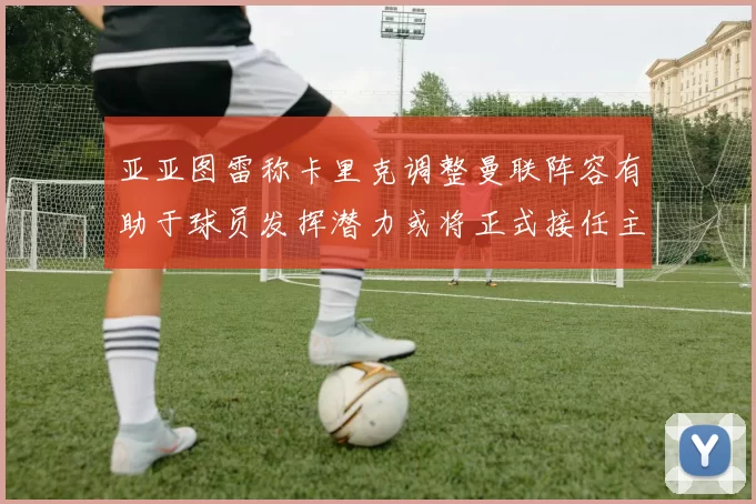 亚亚图雷称卡里克调整曼联阵容有助于球员发挥潜力或将正式接任主帅