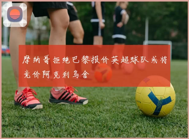 摩纳哥拒绝巴黎报价英超球队或将竞价阿克利乌舍