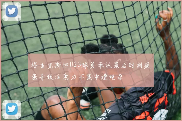 塔吉克斯坦U23球员承认最后时刻疲惫导致注意力不集中遭绝杀