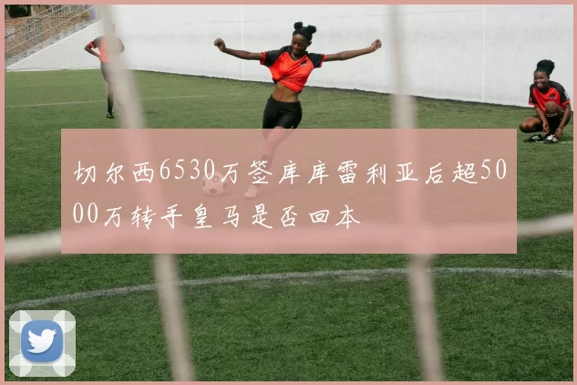 切尔西6530万签库库雷利亚后超5000万转手皇马是否回本
