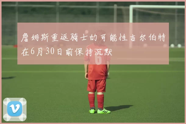 詹姆斯重返骑士的可能性吉尔伯特在6月30日前保持沉默