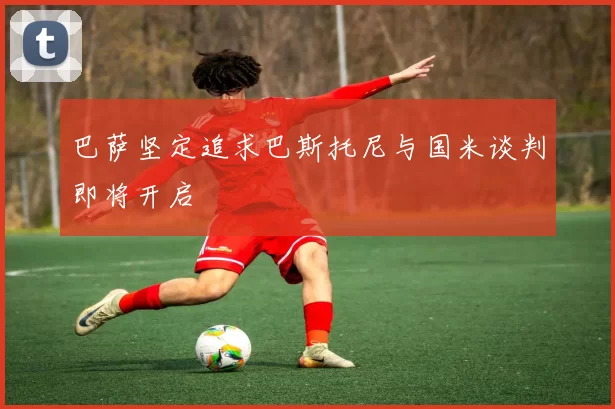 巴萨坚定追求巴斯托尼与国米谈判即将开启