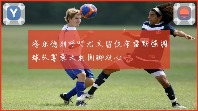 塔尔德利呼吁尤文留住布雷默强调球队需意大利国脚核心