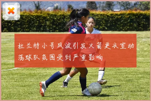 杜兰特小号风波引发火箭更衣室动荡球队氛围受到严重影响