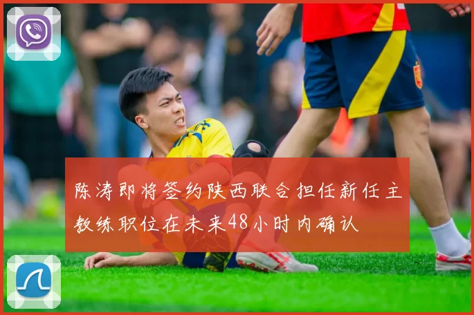 陈涛即将签约陕西联合担任新任主教练职位在未来48小时内确认