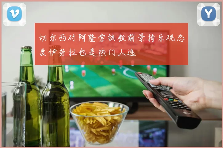 切尔西对阿隆索执教前景持乐观态度伊劳拉也是热门人选