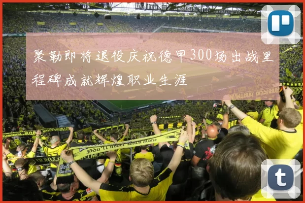 聚勒即将退役庆祝德甲300场出战里程碑成就辉煌职业生涯