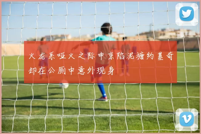 火龙系哑火之际申京陷泥塘约基奇却在公厕中意外现身