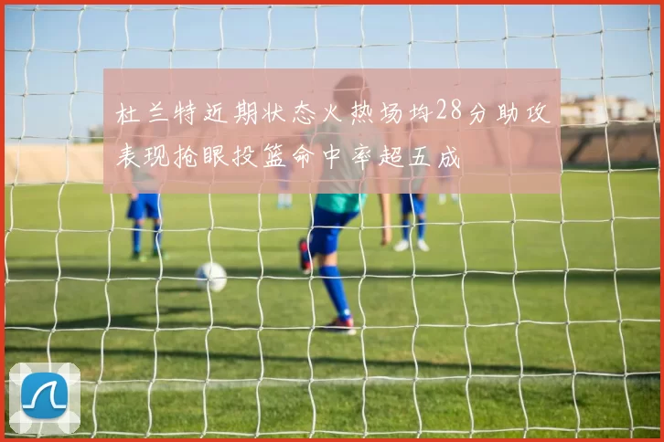 杜兰特近期状态火热场均28分助攻表现抢眼投篮命中率超五成