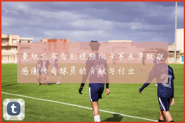 曼联发布告别视频向卡塞米罗致敬感谢传奇球员的贡献与付出