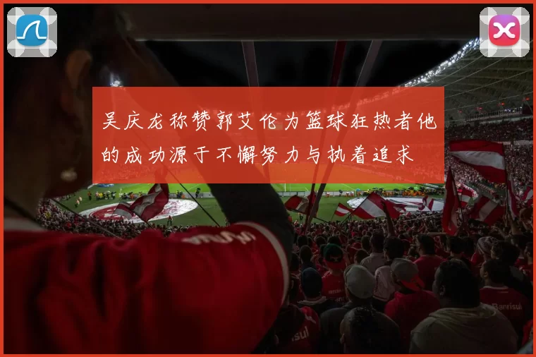 吴庆龙称赞郭艾伦为篮球狂热者他的成功源于不懈努力与执着追求