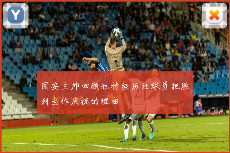 国安主帅回顾独特经历让球员把胜利当作庆祝的理由