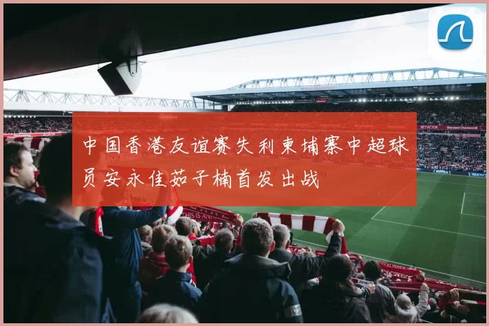 中国香港友谊赛失利柬埔寨中超球员安永佳茹子楠首发出战