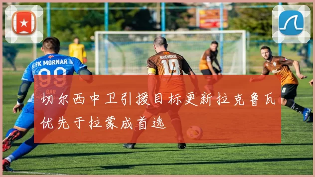 切尔西中卫引援目标更新拉克鲁瓦优先于拉蒙成首选