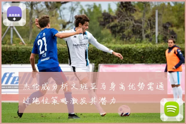 杰伦威分析文班亚马身高优势需通过跑位策略激发其潜力